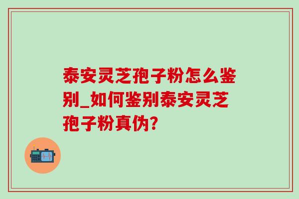 泰安灵芝孢子粉怎么鉴别_如何鉴别泰安灵芝孢子粉真伪？