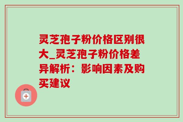 灵芝孢子粉价格区别很大_灵芝孢子粉价格差异解析:影响因素及购买建议 灵芝孢子粉价格区别很大_灵芝孢子粉价格差异解析:影响因素及购买建议