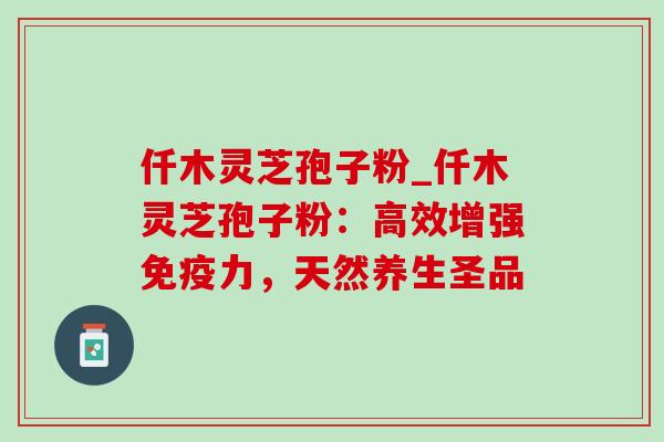 仟木灵芝孢子粉_仟木灵芝孢子粉:高效增强免疫力,天然养生圣品 仟木灵芝孢子粉_仟木灵芝孢子粉:高效增强免疫力,天然养生圣品