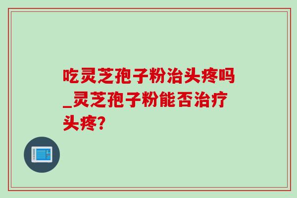 吃灵芝孢子粉头疼吗_灵芝孢子粉能否头疼? 吃灵芝孢子粉头疼吗_灵芝孢子粉能否头疼?