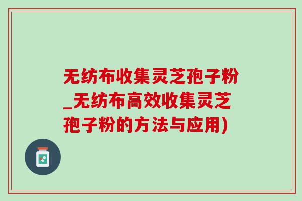 无纺布收集灵芝孢子粉_无纺布高效收集灵芝孢子粉的方法与应用) 无纺布收集灵芝孢子粉_无纺布高效收集灵芝孢子粉的方法与应用)