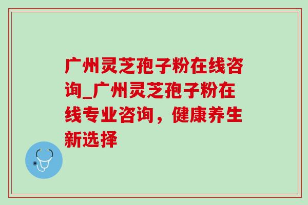 广州灵芝孢子粉在线咨询_广州灵芝孢子粉在线专业咨询,健康养生新选择 广州灵芝孢子粉在线咨询_广州灵芝孢子粉在线专业咨询,健康养生新选择