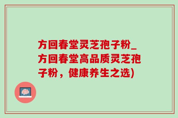 方回春堂灵芝孢子粉_方回春堂高品质灵芝孢子粉,健康养生之选) 方回春堂灵芝孢子粉_方回春堂高品质灵芝孢子粉,健康养生之选)