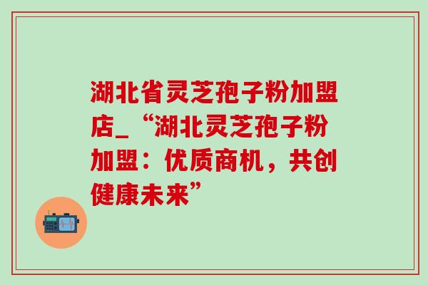 湖北省灵芝孢子粉加盟店_“湖北灵芝孢子粉加盟:优质商机,共创健康未来” 湖北省灵芝孢子粉加盟店_“湖北灵芝孢子粉加盟:优质商机,共创健康未来”