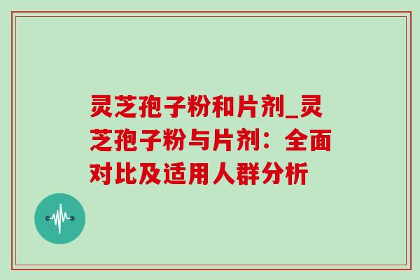 灵芝孢子粉和片剂_灵芝孢子粉与片剂：全面对比及适用人群分析