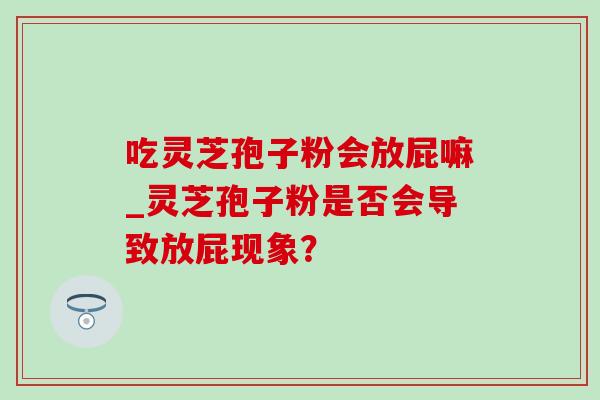 吃灵芝孢子粉会放屁嘛_灵芝孢子粉是否会导致放屁现象? 吃灵芝孢子粉会放屁嘛_灵芝孢子粉是否会导致放屁现象?