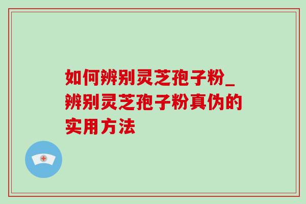 如何辨别灵芝孢子粉_辨别灵芝孢子粉真伪的实用方法 如何辨别灵芝孢子粉_辨别灵芝孢子粉真伪的实用方法