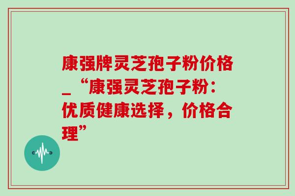 康强牌灵芝孢子粉价格_“康强灵芝孢子粉:优质健康选择,价格合理” 康强牌灵芝孢子粉价格_“康强灵芝孢子粉:优质健康选择,价格合理”