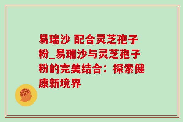 易瑞沙 配合灵芝孢子粉_易瑞沙与灵芝孢子粉的完美结合:探索健康新境界 易瑞沙 配合灵芝孢子粉_易瑞沙与灵芝孢子粉的完美结合:探索健康新境界