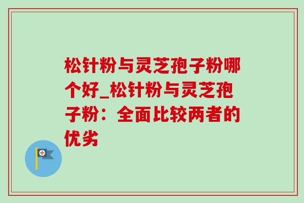 松针粉与灵芝孢子粉哪个好_松针粉与灵芝孢子粉:全面比较两者的优劣 松针粉与灵芝孢子粉哪个好_松针粉与灵芝孢子粉:全面比较两者的优劣