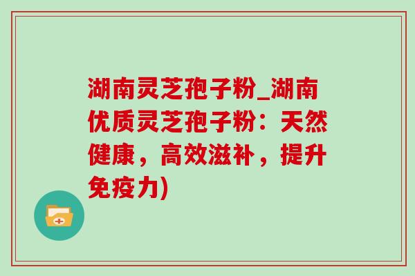 湖南灵芝孢子粉_湖南优质灵芝孢子粉:天然健康,高效滋补,提升免疫力) 湖南灵芝孢子粉_湖南优质灵芝孢子粉:天然健康,高效滋补,提升免疫力)