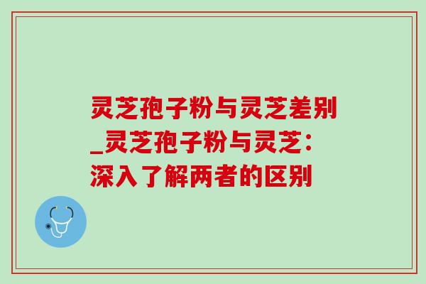 灵芝孢子粉与灵芝差别_灵芝孢子粉与灵芝:深入了解两者的区别 灵芝孢子粉与灵芝差别_灵芝孢子粉与灵芝:深入了解两者的区别