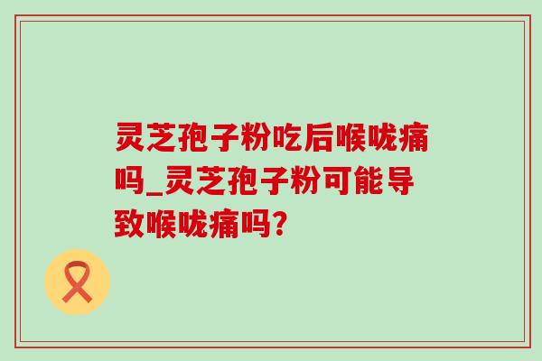 灵芝孢子粉吃后喉咙痛吗_灵芝孢子粉可能导致喉咙痛吗? 灵芝孢子粉吃后喉咙痛吗_灵芝孢子粉可能导致喉咙痛吗?