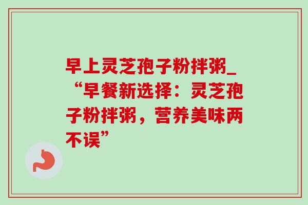 早上灵芝孢子粉拌粥_“早餐新选择：灵芝孢子粉拌粥，营养美味两不误”