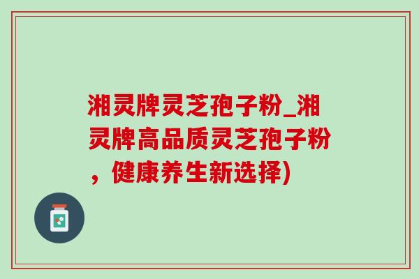 湘灵牌灵芝孢子粉_湘灵牌高品质灵芝孢子粉,健康养生新选择) 湘灵牌灵芝孢子粉_湘灵牌高品质灵芝孢子粉,健康养生新选择)