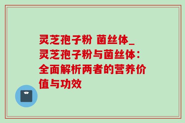 灵芝孢子粉 菌丝体_灵芝孢子粉与菌丝体:全面解析两者的营养价值与功效 灵芝孢子粉 菌丝体_灵芝孢子粉与菌丝体:全面解析两者的营养价值与功效