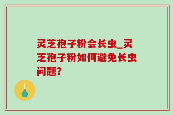 灵芝孢子粉会长虫_灵芝孢子粉如何避免长虫问题? 灵芝孢子粉会长虫_灵芝孢子粉如何避免长虫问题?