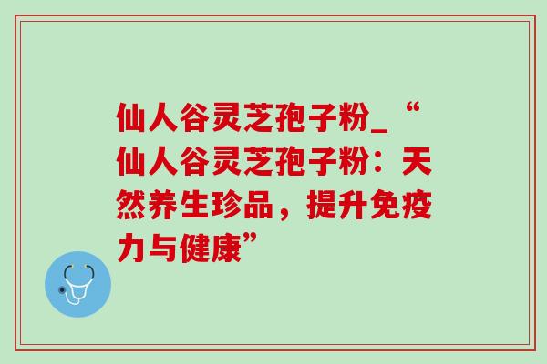 仙人谷灵芝孢子粉_“仙人谷灵芝孢子粉:天然养生珍品,提升免疫力与健康” 仙人谷灵芝孢子粉_“仙人谷灵芝孢子粉:天然养生珍品,提升免疫力与健康”