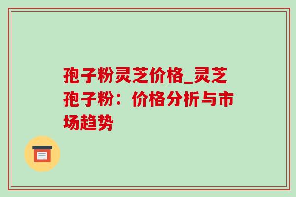 孢子粉灵芝价格_灵芝孢子粉:价格分析与市场趋势 孢子粉灵芝价格_灵芝孢子粉:价格分析与市场趋势