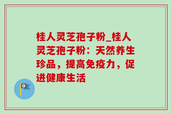 桂人灵芝孢子粉_桂人灵芝孢子粉:天然养生珍品,提高免疫力,促进健康生活 桂人灵芝孢子粉_桂人灵芝孢子粉:天然养生珍品,提高免疫力,促进健康生活