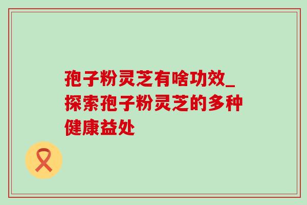 孢子粉灵芝有啥功效_探索孢子粉灵芝的多种健康益处 孢子粉灵芝有啥功效_探索孢子粉灵芝的多种健康益处