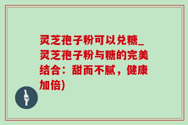 灵芝孢子粉可以兑糖_灵芝孢子粉与糖的完美结合:甜而不腻,健康加倍) 灵芝孢子粉可以兑糖_灵芝孢子粉与糖的完美结合:甜而不腻,健康加倍)