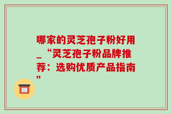 哪家的灵芝孢子粉好用_“灵芝孢子粉品牌推荐:选购优质产品指南” 哪家的灵芝孢子粉好用_“灵芝孢子粉品牌推荐:选购优质产品指南”