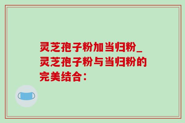 灵芝孢子粉加当归粉_灵芝孢子粉与当归粉的完美结合: 灵芝孢子粉加当归粉_灵芝孢子粉与当归粉的完美结合: