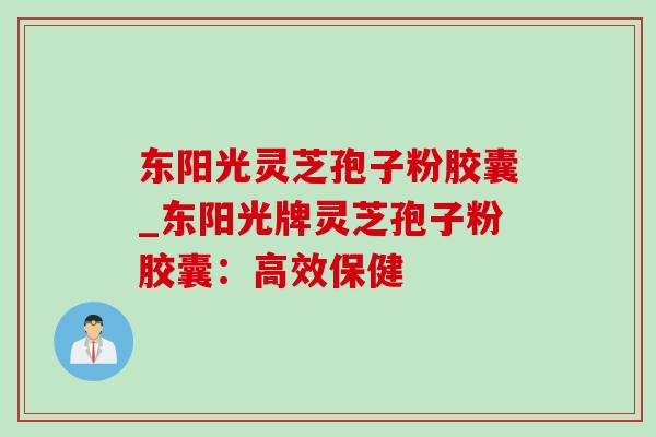 东阳光灵芝孢子粉胶囊_东阳光牌灵芝孢子粉胶囊:高效保健 东阳光灵芝孢子粉胶囊_东阳光牌灵芝孢子粉胶囊:高效保健