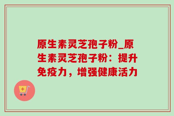 原生素灵芝孢子粉_原生素灵芝孢子粉:提升免疫力,增强健康活力 原生素灵芝孢子粉_原生素灵芝孢子粉:提升免疫力,增强健康活力
