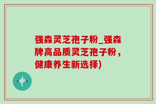 强森灵芝孢子粉_强森牌高品质灵芝孢子粉,健康养生新选择) 强森灵芝孢子粉_强森牌高品质灵芝孢子粉,健康养生新选择)