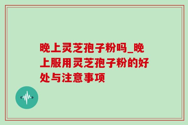晚上灵芝孢子粉吗_晚上服用灵芝孢子粉的好处与注意事项 晚上灵芝孢子粉吗_晚上服用灵芝孢子粉的好处与注意事项