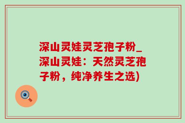 深山灵娃灵芝孢子粉_深山灵娃:天然灵芝孢子粉,纯净养生之选) 深山灵娃灵芝孢子粉_深山灵娃:天然灵芝孢子粉,纯净养生之选)