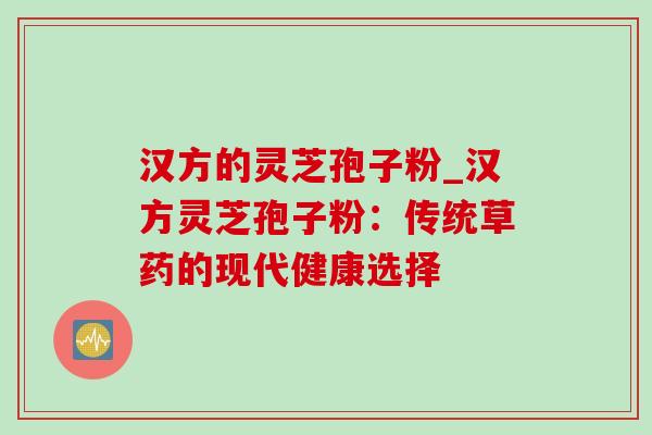 汉方的灵芝孢子粉_汉方灵芝孢子粉:传统草药的现代健康选择 汉方的灵芝孢子粉_汉方灵芝孢子粉:传统草药的现代健康选择