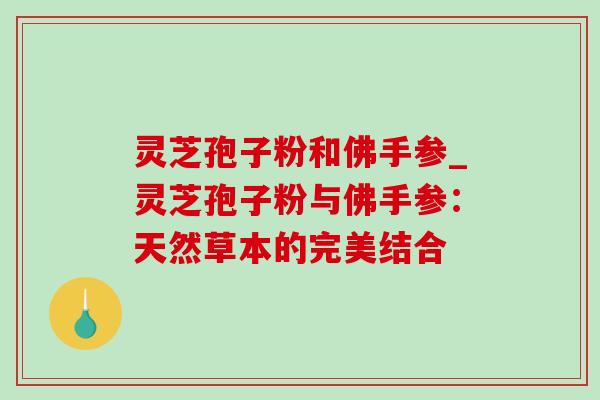 灵芝孢子粉和佛手参_灵芝孢子粉与佛手参:天然草本的完美结合 灵芝孢子粉和佛手参_灵芝孢子粉与佛手参:天然草本的完美结合