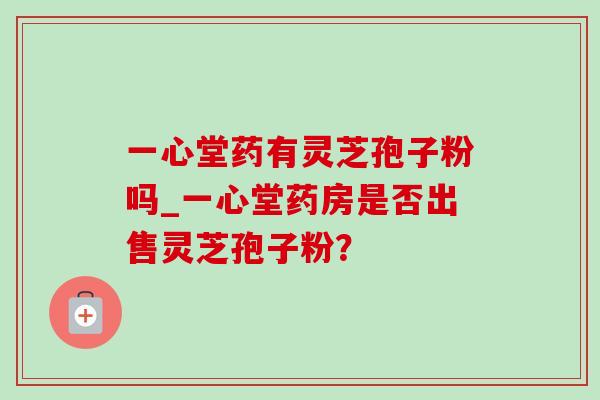一心堂药有灵芝孢子粉吗_一心堂药房是否出售灵芝孢子粉? 一心堂药有灵芝孢子粉吗_一心堂药房是否出售灵芝孢子粉?