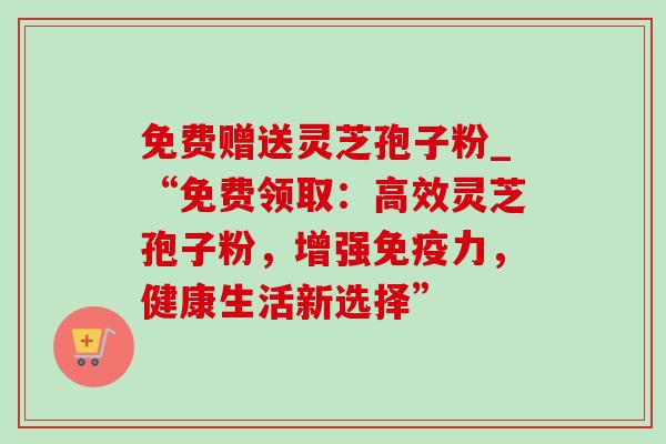 免费赠送灵芝孢子粉_“免费领取:高效灵芝孢子粉,增强免疫力,健康生活新选择” 免费赠送灵芝孢子粉_“免费领取:高效灵芝孢子粉,增强免疫力,健康生活新选择”
