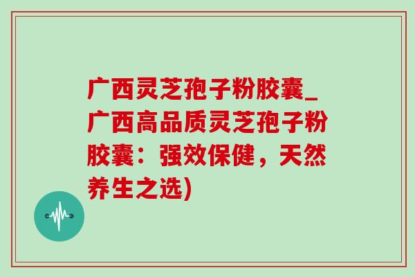 广西灵芝孢子粉胶囊_广西高品质灵芝孢子粉胶囊:强效保健,天然养生之选) 广西灵芝孢子粉胶囊_广西高品质灵芝孢子粉胶囊:强效保健,天然养生之选)