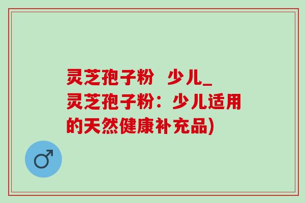 灵芝孢子粉 少儿_灵芝孢子粉:少儿适用的天然健康补充品) 灵芝孢子粉 少儿_灵芝孢子粉:少儿适用的天然健康补充品)