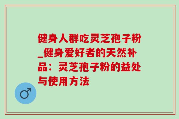 健身人群吃灵芝孢子粉_健身爱好者的天然补品:灵芝孢子粉的益处与使用方法 健身人群吃灵芝孢子粉_健身爱好者的天然补品:灵芝孢子粉的益处与使用方法