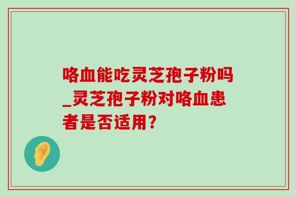 咯能吃灵芝孢子粉吗_灵芝孢子粉对咯患者是否适用? 咯能吃灵芝孢子粉吗_灵芝孢子粉对咯患者是否适用?