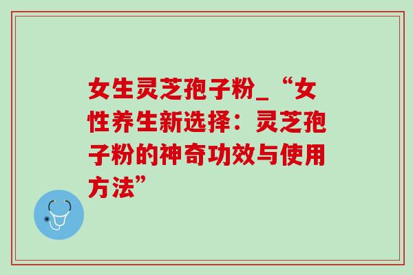女生灵芝孢子粉_“女性养生新选择：灵芝孢子粉的神奇功效与使用方法”
