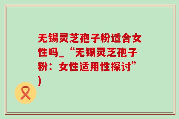无锡灵芝孢子粉适合女性吗_“无锡灵芝孢子粉:女性适用性探讨”) 无锡灵芝孢子粉适合女性吗_“无锡灵芝孢子粉:女性适用性探讨”)