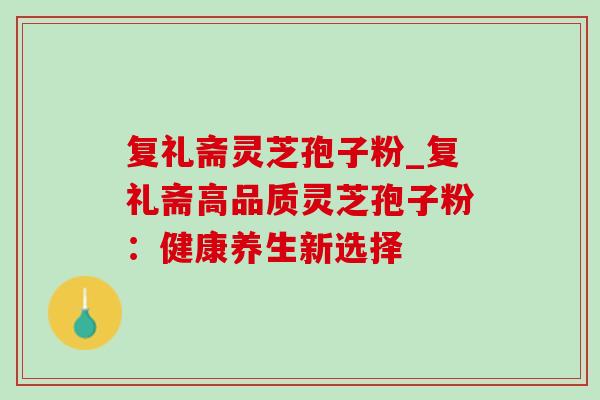复礼斋灵芝孢子粉_复礼斋高品质灵芝孢子粉:健康养生新选择 复礼斋灵芝孢子粉_复礼斋高品质灵芝孢子粉:健康养生新选择