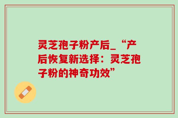 灵芝孢子粉产后_“产后恢复新选择：灵芝孢子粉的神奇功效”