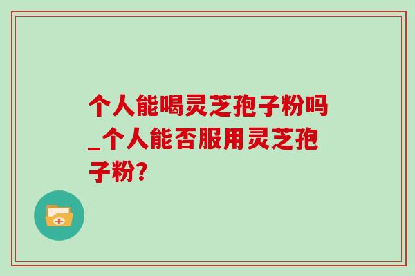 个人能喝灵芝孢子粉吗_个人能否服用灵芝孢子粉? 个人能喝灵芝孢子粉吗_个人能否服用灵芝孢子粉?