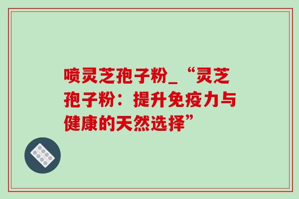 喷灵芝孢子粉_“灵芝孢子粉:提升免疫力与健康的天然选择” 喷灵芝孢子粉_“灵芝孢子粉:提升免疫力与健康的天然选择”