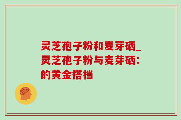 灵芝孢子粉和麦芽硒_灵芝孢子粉与麦芽硒：的黄金搭档