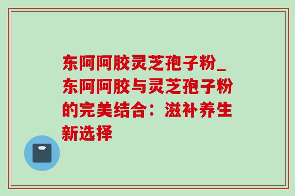 东阿阿胶灵芝孢子粉_东阿阿胶与灵芝孢子粉的完美结合:滋补养生新选择 东阿阿胶灵芝孢子粉_东阿阿胶与灵芝孢子粉的完美结合:滋补养生新选择
