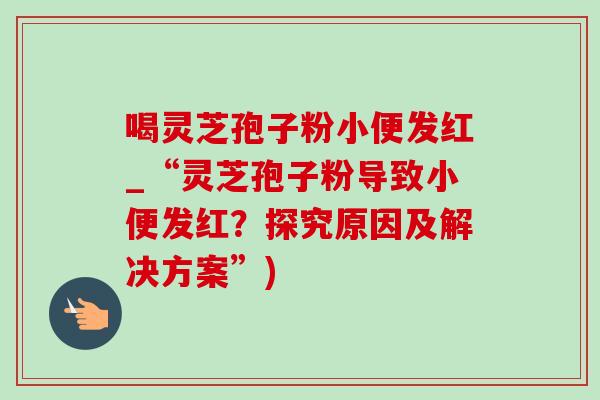 喝灵芝孢子粉小便发红_“灵芝孢子粉导致小便发红?探究原因及解决方案”) 喝灵芝孢子粉小便发红_“灵芝孢子粉导致小便发红?探究原因及解决方案”)
